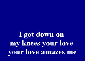 I got down on
my knees your love
your love amazes me