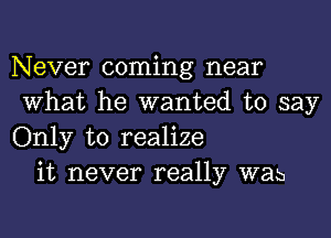 Never coming near
What he wanted to say
Only to realize

it never really was