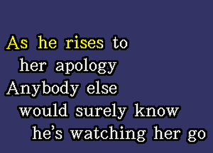 AS he rises to
her apology

Anybody else
would surely know
he s watching her go