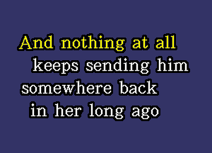 And nothing at all
keeps sending him

somewhere back
in her long ago