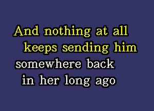 And nothing at all
keeps sending him

somewhere back
in her long ago