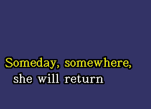 Someday, somewhere,
she will return