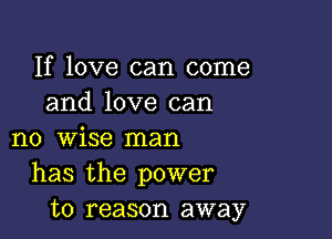 If love can come
and love can

no wise man
has the power
to reason away