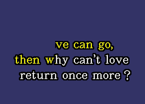 ve can go,

then why cani love
return once more ?