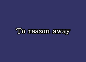 T0 reason away