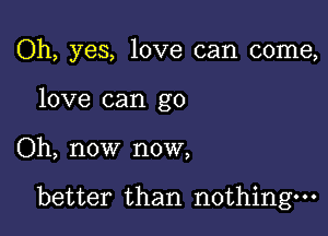 Oh, yes, love can come,
love can go

Oh, now now,

better than nothing.