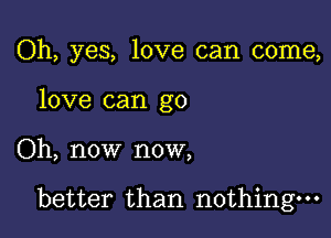 Oh, yes, love can come,
love can go

Oh, now now,

better than nothing.