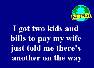 I got two kids and
bills to pay my wife
just told me there's
another on the way