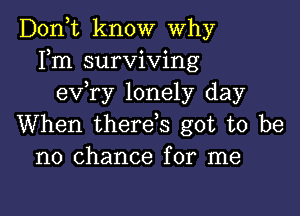 Don,t know Why
Fm surviving
e'xfry lonely day

When therefs got to be
no chance for me