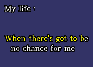 My life 1

When therefs got to be
no chance for me