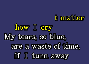 t matter
how I cry

My tears, so blue,
are a waste of time,
if I turn away