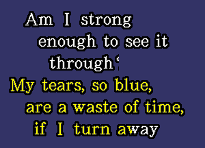 Am I strong
enough to see it
throqu

My tears, so blue,
are a waste of time,
if I turn away