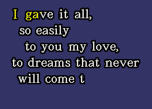 I gave it all,
so easily
to you my love,

to dreams that never
Will come L