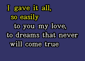 I gave it all,
so easily
to you my love,

to dreams that never
Will come true