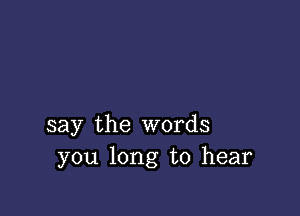 say the words
you long to hear