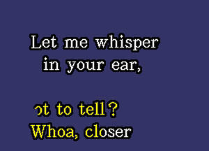 Let me Whisper
in your ear,

at to tell?
Whoa, closer