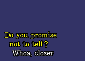 Do you promise
not to tell?
Whoa, closer