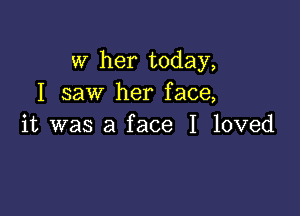 W her today,
I saw her face,

it was a face I loved