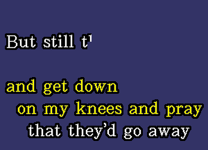 But still t'

and get down
on my knees and pray
that they,d go away