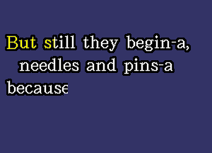 But still they begin-a,
needles and pins-a

because