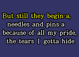 But still they begin-a,
needles and pins-a

because of all my pride,
the tears I gotta hide