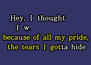 Hey, I thought
I W

because of all my pride,
the tears I gotta hide