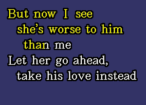 But now I see
Shds worse to him
than me

Let her go ahead,
take his love instead