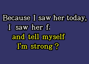 Because I saw her today,
I saw her f.'

and tell myself
Fm strong ?