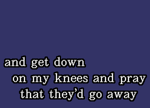 and get down
on my knees and pray
that they,d go away