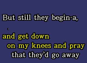 But still they begin-a,

and get down
on my knees and pray
that they,d go away