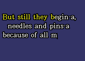 But still they begin-a,
needles and pins-a

because of all m