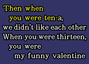 Then when
you were ten-a,
we didn,t like each other
When you were thirteen,
you were
my funny valentine