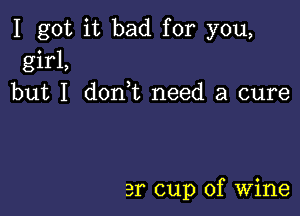 I got it bad for you,
girl,
but I don,t need a cure

3r cup of Wine