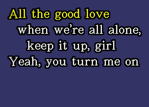 All the good love
When wdre all alone,
keep it up, girl

Yeah, you turn me on