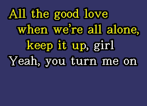 All the good love
When wdre all alone,
keep it up, girl

Yeah, you turn me on