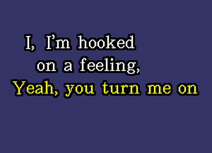 I, Fm hooked
on a feeling,

Yeah, you turn me on