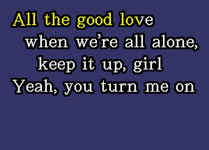 All the good love
When wdre all alone,
keep it up, girl

Yeah, you turn me on