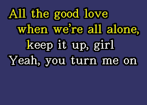 All the good love
When wdre all alone,
keep it up, girl

Yeah, you turn me on