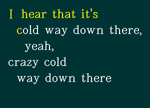 I hear that ifs
cold way down there,
yeah,

crazy cold
way down there