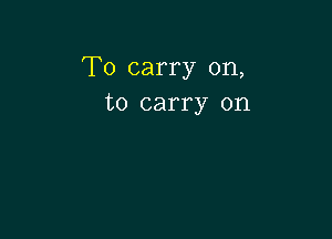 To carry on,
to carry on