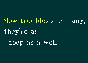 Now troubles are many,

theyTe as

deep as a well