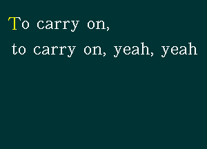 To carry on,

to carry on, yeah, yeah