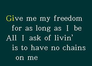 Give me my freedom
for as long as I be
All I ask of livin,
is to have no chains
on me