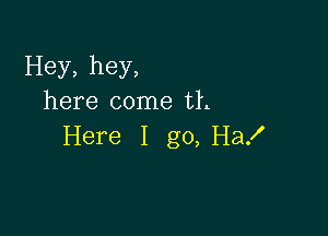 Hey, hey,
here come th

Here I go, Ha!