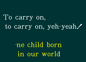 To carry on,
to carry on, yeh-yeahx'

.ne child born
in our world