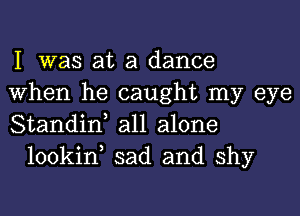 I was at a dance

When he caught my eye

Standin, all alone
lookin, sad and shy