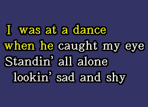 I was at a dance

When he caught my eye

Standin, all alone
lookin, sad and shy