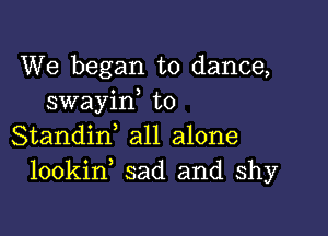 We began to dance,
swayid t0

Standid all alone
lookin sad and shy