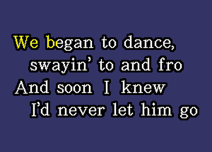 We began to dance,
swayid t0 and fro

And soon I knew
Pd never let him go