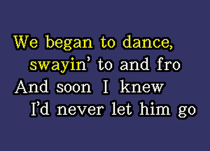 We began to dance,
swayid t0 and fro

And soon I knew
Pd never let him go